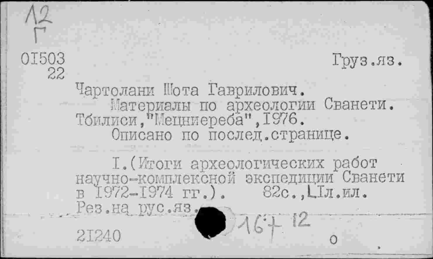 ﻿01503	Груз.яз.
22
Чартолани Шота Гаврилович.
Материалы по археологии Сванети.
Тбилиси,"Мецниереба",1976.
Описано по послед.странице.
I.(Итоги археологических работ научно-комплексной экспедиции Сванети в 1972-1974 гг. ).	82с.,Ил.ил.
Рез.на рус.яз^^-
21240	” ' 1 о